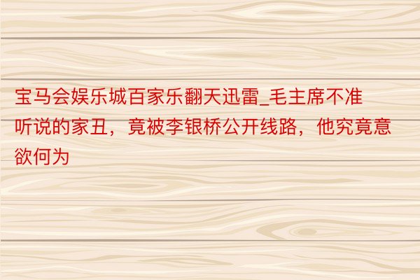 宝马会娱乐城百家乐翻天迅雷_毛主席不准听说的家丑，竟被李银桥公开线路，他究竟意欲何为