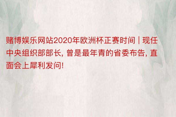 赌博娱乐网站2020年欧洲杯正赛时间 | 现任中央组织部部长, 曾是最年青的省委布告, 直面会上犀利发问!