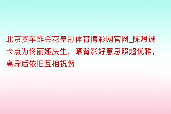 北京赛车炸金花皇冠体育博彩网官网_陈想诚卡点为佟丽娅庆生，晒背影好意思照超优雅，离异后依旧互相祝贺