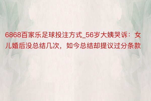 6868百家乐足球投注方式_56岁大姨哭诉：女儿婚后没总结几次，如今总结却提议过分条款