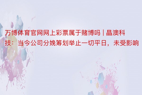 万博体育官网网上彩票属于赌博吗 | 晶澳科技：当今公司分娩筹划举止一切平日，未受影响