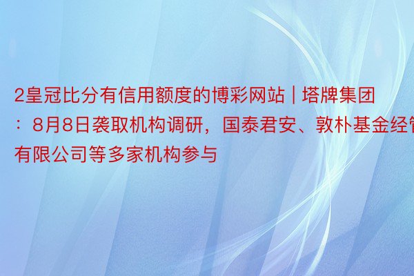 2皇冠比分有信用额度的博彩网站 | 塔牌集团：8月8日袭取机构调研，国泰君安、敦朴基金经管有限公司等多家机构参与