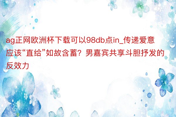 ag正网欧洲杯下载可以98db点in_传递爱意应该“直给”如故含蓄？男嘉宾共享斗胆抒发的反效力