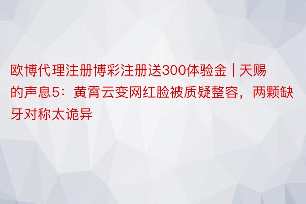 欧博代理注册博彩注册送300体验金 | 天赐的声息5：黄霄云变网红脸被质疑整容，两颗缺牙对称太诡异