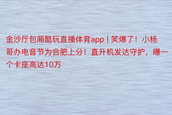 金沙厅包厢酷玩直播体育app | 笑爆了！小杨哥办电音节为合肥上分！直升机发达守护，曝一个卡座高达10万