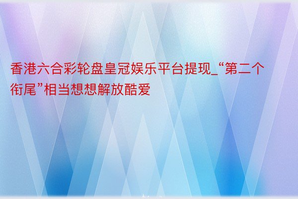 香港六合彩轮盘皇冠娱乐平台提现_“第二个衔尾”相当想想解放酷爱