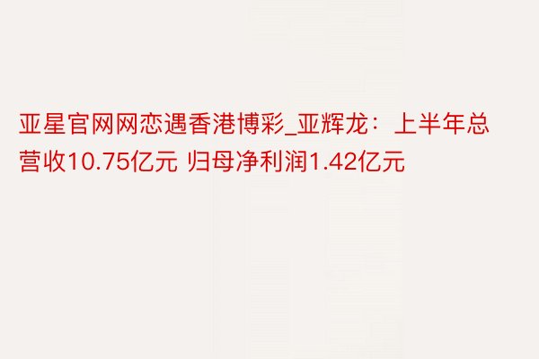 亚星官网网恋遇香港博彩_亚辉龙：上半年总营收10.75亿元 归母净利润1.42亿元