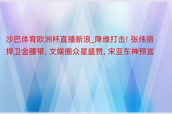 沙巴体育欧洲杯直播新浪_降维打击! 张伟丽捍卫金腰带, 文娱圈众星盛赞, 宋亚东神预言