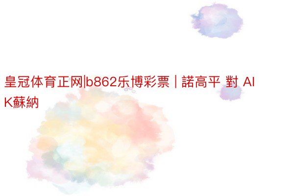 皇冠体育正网|b862乐博彩票 | 諾高平 對 AIK蘇納