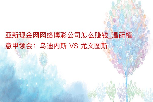 亚新现金网网络博彩公司怎么赚钱_温莳植意甲领会：乌迪内斯 VS 尤文图斯