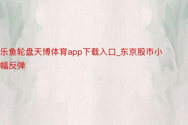 乐鱼轮盘天博体育app下载入口_东京股市小幅反弹