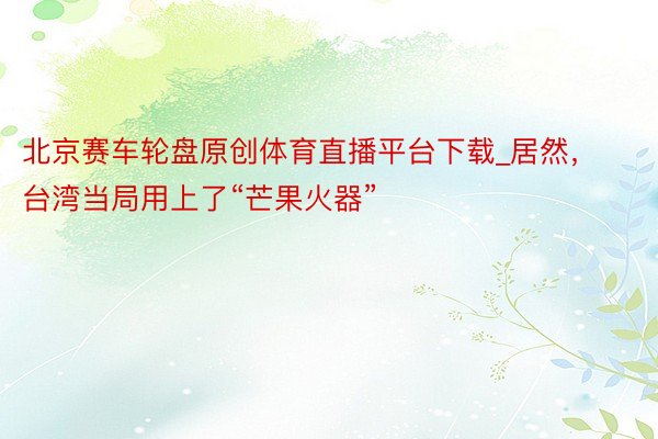 北京赛车轮盘原创体育直播平台下载_居然，台湾当局用上了“芒果火器”