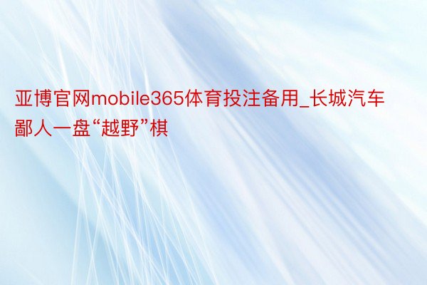 亚博官网mobile365体育投注备用_长城汽车鄙人一盘“越野”棋