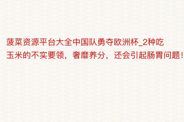 菠菜资源平台大全中国队勇夺欧洲杯_2种吃玉米的不实要领，奢靡养分，还会引起肠胃问题！