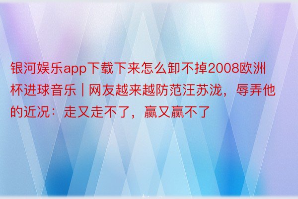 银河娱乐app下载下来怎么卸不掉2008欧洲杯进球音乐 | 网友越来越防范汪苏泷，辱弄他的近况：走又走不了，赢又赢不了