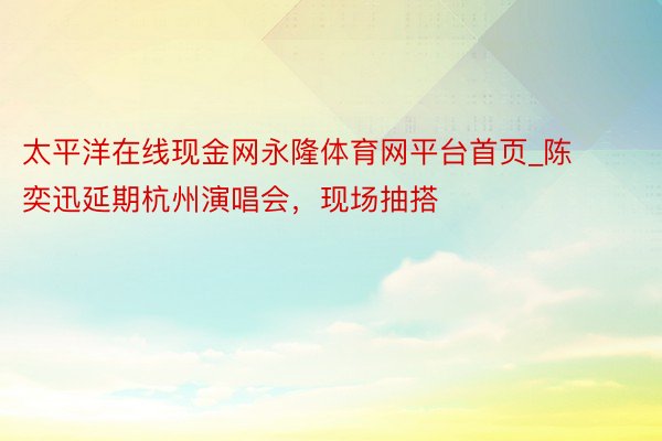 太平洋在线现金网永隆体育网平台首页_陈奕迅延期杭州演唱会，现场抽搭