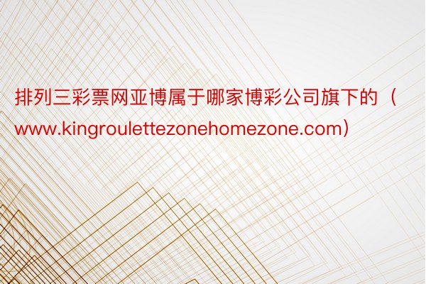 排列三彩票网亚博属于哪家博彩公司旗下的（www.kingroulettezonehomezone.com）