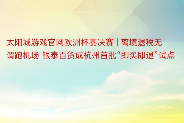 太阳城游戏官网欧洲杯赛决赛 | 离境退税无谓跑机场 银泰百货成杭州首批“即买即退”试点