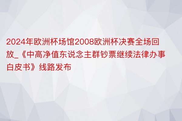 2024年欧洲杯场馆2008欧洲杯决赛全场回放_《中高净值东说念主群钞票继续法律办事白皮书》线路发布