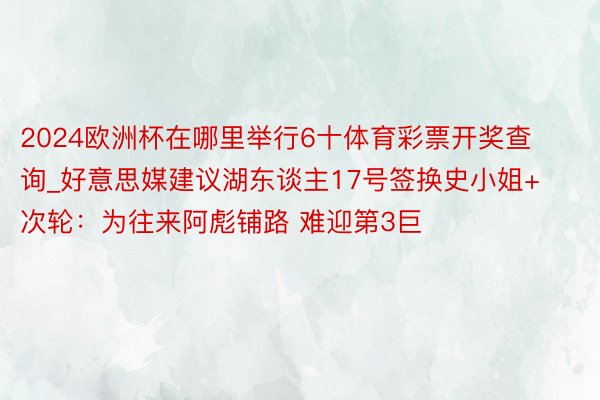 2024欧洲杯在哪里举行6十体育彩票开奖查询_好意思媒建议湖东谈主17号签换史小姐+次轮：为往来阿彪铺路 难迎第3巨