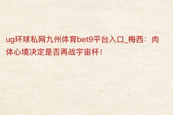 ug环球私网九州体育bet9平台入口_梅西：肉体心境决定是否再战宇宙杯！