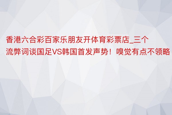 香港六合彩百家乐朋友开体育彩票店_三个流弊词谈国足VS韩国首发声势！嗅觉有点不领略