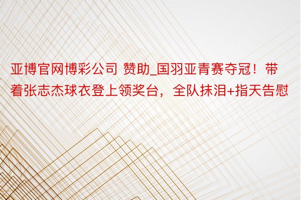 亚博官网博彩公司 赞助_国羽亚青赛夺冠！带着张志杰球衣登上领奖台，全队抹泪+指天告慰