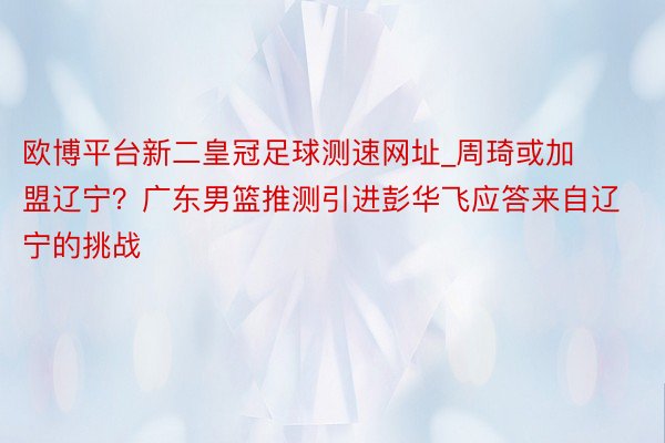 欧博平台新二皇冠足球测速网址_周琦或加盟辽宁？广东男篮推测引进彭华飞应答来自辽宁的挑战