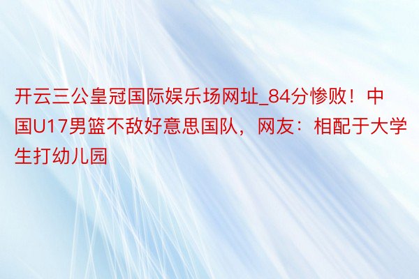 开云三公皇冠国际娱乐场网址_84分惨败！中国U17男篮不敌好意思国队，网友：相配于大学生打幼儿园