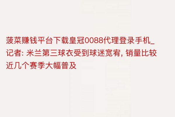 菠菜赚钱平台下载皇冠0088代理登录手机_记者: 米兰第三球衣受到球迷宽宥, 销量比较近几个赛季大幅普及