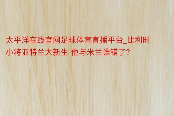 太平洋在线官网足球体育直播平台_比利时小将亚特兰大新生 他与米兰谁错了?