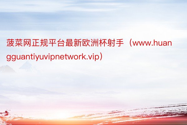 菠菜网正规平台最新欧洲杯射手（www.huangguantiyuvipnetwork.vip）