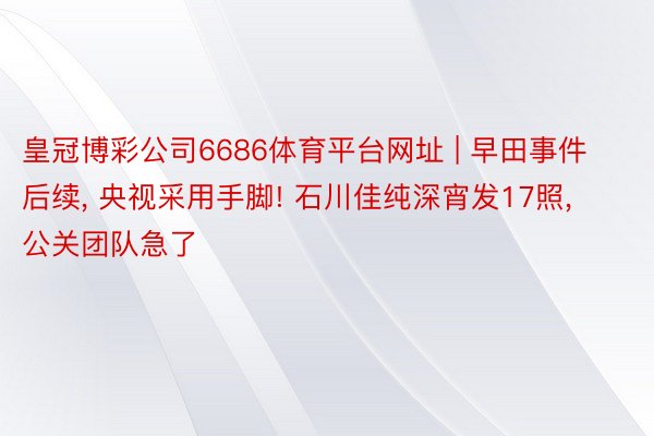 皇冠博彩公司6686体育平台网址 | 早田事件后续, 央视采用手脚! 石川佳纯深宵发17照, 公关团队急了