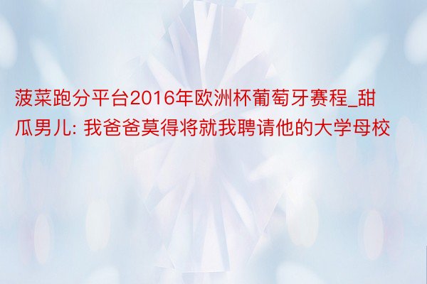 菠菜跑分平台2016年欧洲杯葡萄牙赛程_甜瓜男儿: 我爸爸莫得将就我聘请他的大学母校