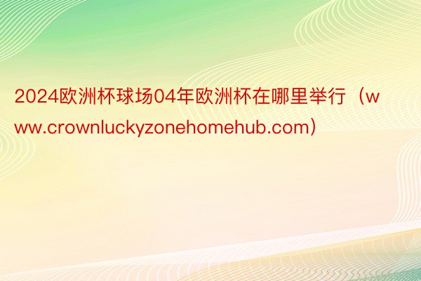 2024欧洲杯球场04年欧洲杯在哪里举行（www.crownluckyzonehomehub.com）