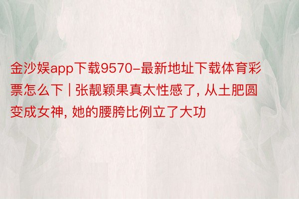 金沙娱app下载9570-最新地址下载体育彩票怎么下 | 张靓颖果真太性感了, 从土肥圆变成女神, 她的腰胯比例立了大功