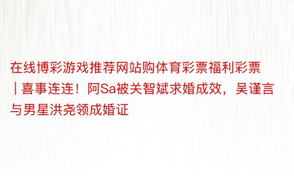 在线博彩游戏推荐网站购体育彩票福利彩票 | 喜事连连！阿Sa被关智斌求婚成效，吴谨言与男星洪尧领成婚证