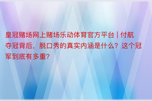 皇冠赌场网上赌场乐动体育官方平台 | 付航夺冠背后，脱口秀的真实内涵是什么？这个冠军到底有多重？