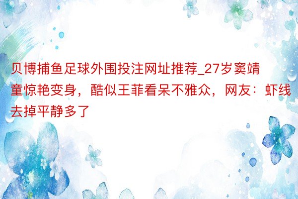 贝博捕鱼足球外围投注网址推荐_27岁窦靖童惊艳变身，酷似王菲看呆不雅众，网友：虾线去掉平静多了