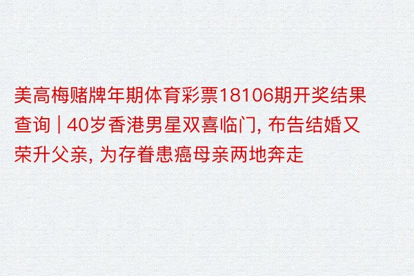 美高梅赌牌年期体育彩票18106期开奖结果查询 | 40岁香港男星双喜临门, 布告结婚又荣升父亲, 为存眷患癌母亲两地奔走