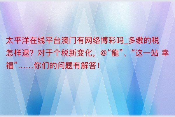 太平洋在线平台澳门有网络博彩吗_多缴的税怎样退？对于个税新变化，@“龍”、“这一站 幸福”……你们的问题有解答！