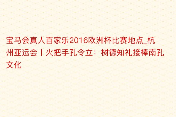 宝马会真人百家乐2016欧洲杯比赛地点_杭州亚运会丨火把手孔令立：树德知礼接棒南孔文化