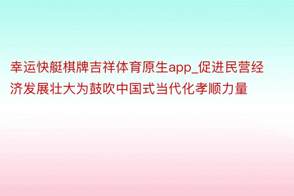 幸运快艇棋牌吉祥体育原生app_促进民营经济发展壮大为鼓吹中国式当代化孝顺力量