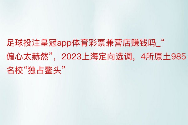 足球投注皇冠app体育彩票兼营店赚钱吗_“偏心太赫然”，2023上海定向选调，4所原土985名校“独占鳌头”