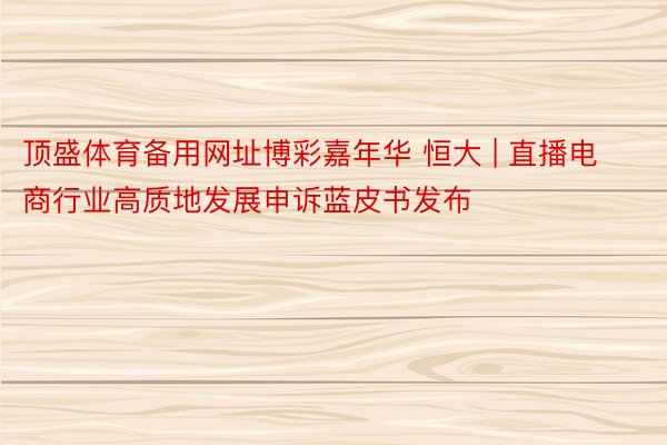 顶盛体育备用网址博彩嘉年华 恒大 | 直播电商行业高质地发展申诉蓝皮书发布