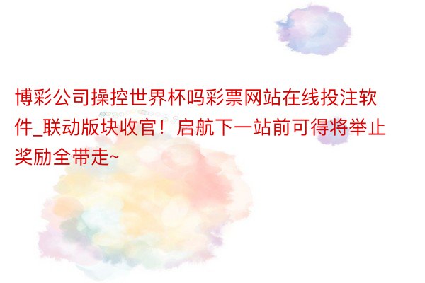 博彩公司操控世界杯吗彩票网站在线投注软件_联动版块收官！启航下一站前可得将举止奖励全带走~