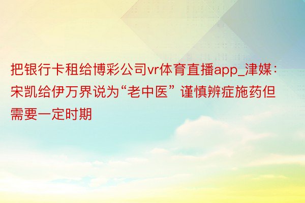 把银行卡租给博彩公司vr体育直播app_津媒：宋凯给伊万界说为“老中医” 谨慎辨症施药但需要一定时期