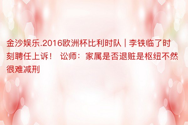 金沙娱乐.2016欧洲杯比利时队 | 李铁临了时刻聘任上诉！ 讼师：家属是否退赃是枢纽不然很难减刑