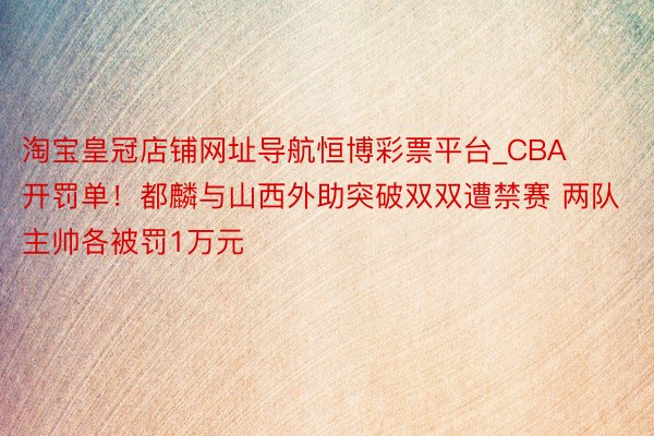 淘宝皇冠店铺网址导航恒博彩票平台_CBA开罚单！都麟与山西外助突破双双遭禁赛 两队主帅各被罚1万元