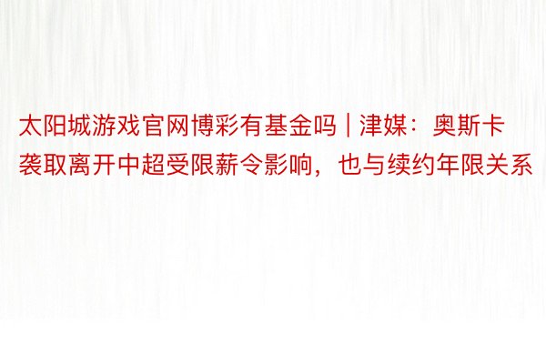 太阳城游戏官网博彩有基金吗 | 津媒：奥斯卡袭取离开中超受限薪令影响，也与续约年限关系